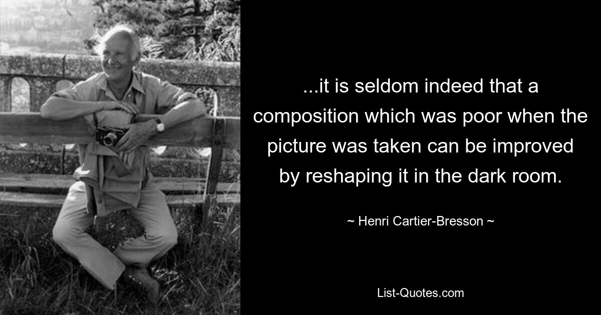 ...it is seldom indeed that a composition which was poor when the picture was taken can be improved by reshaping it in the dark room. — © Henri Cartier-Bresson