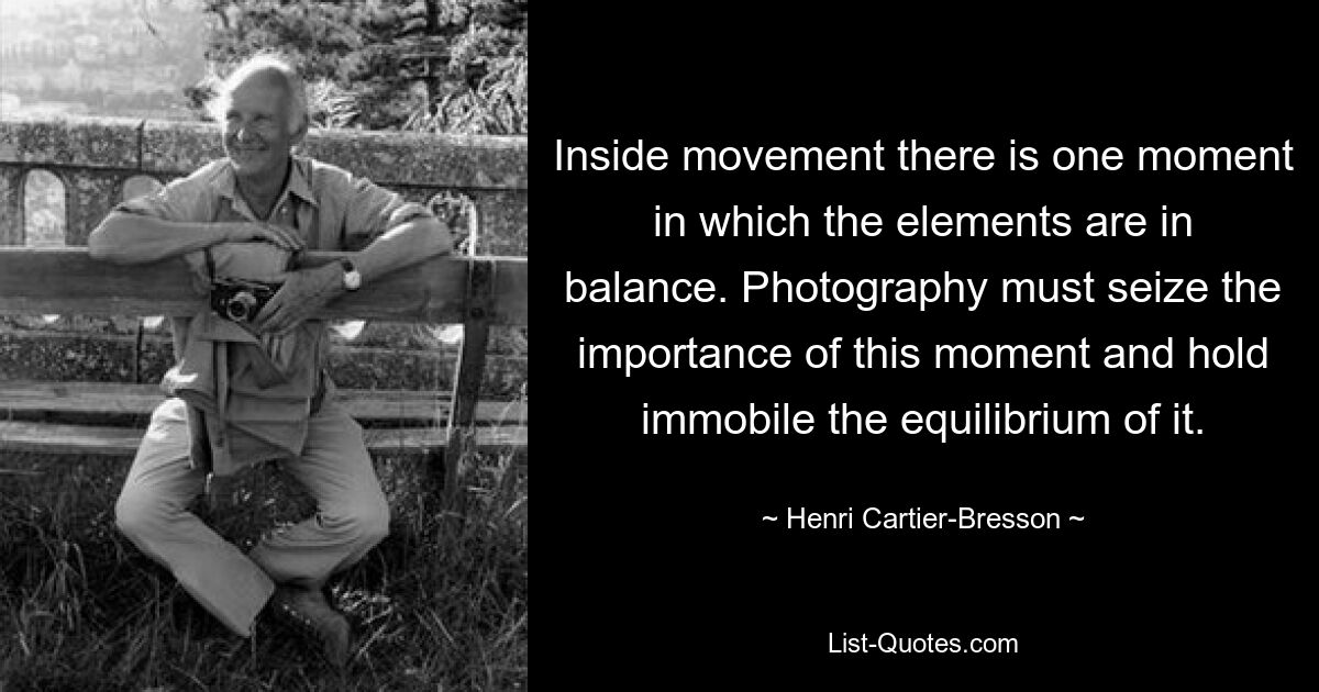 Inside movement there is one moment in which the elements are in balance. Photography must seize the importance of this moment and hold immobile the equilibrium of it. — © Henri Cartier-Bresson