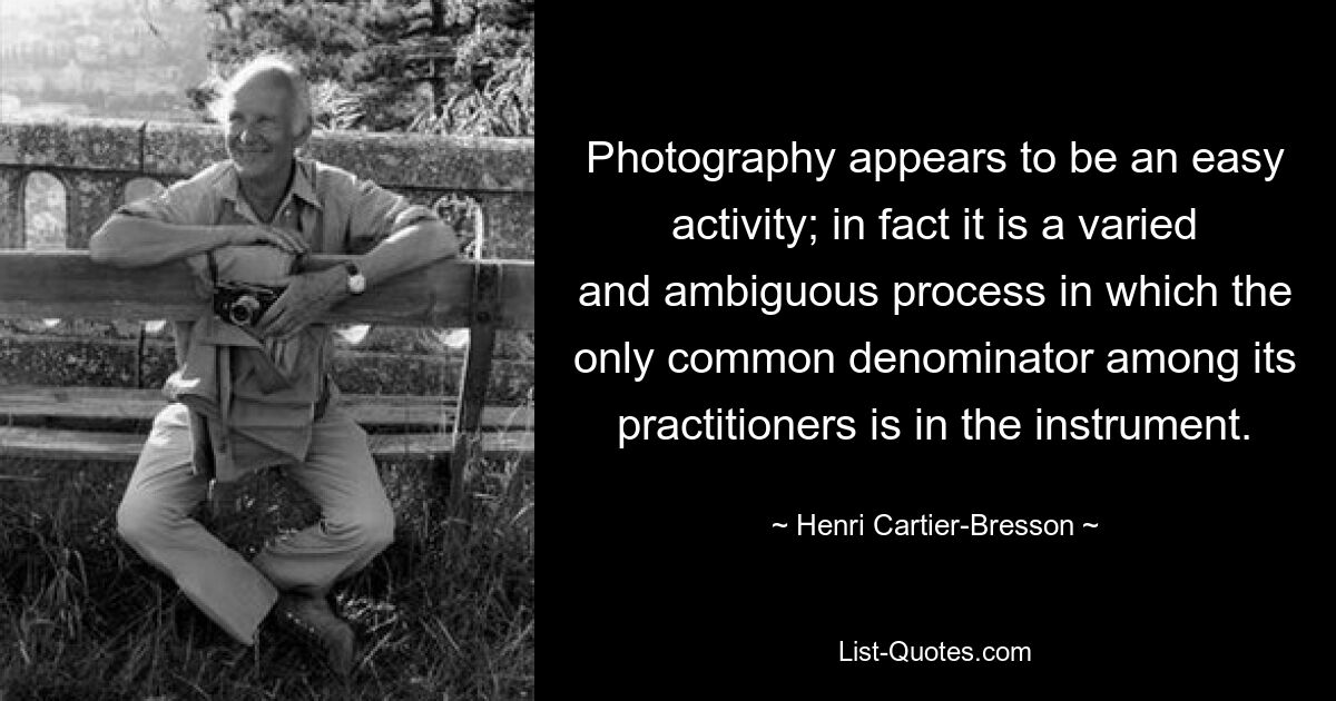 Photography appears to be an easy activity; in fact it is a varied and ambiguous process in which the only common denominator among its practitioners is in the instrument. — © Henri Cartier-Bresson