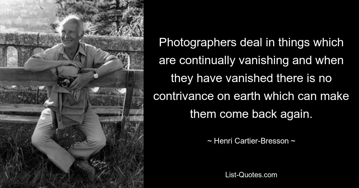 Photographers deal in things which are continually vanishing and when they have vanished there is no contrivance on earth which can make them come back again. — © Henri Cartier-Bresson