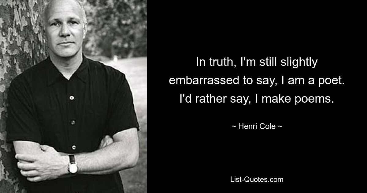 In truth, I'm still slightly embarrassed to say, I am a poet. I'd rather say, I make poems. — © Henri Cole