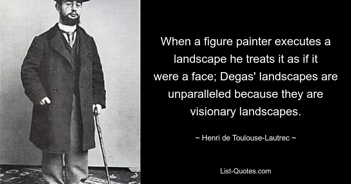 When a figure painter executes a landscape he treats it as if it were a face; Degas' landscapes are unparalleled because they are visionary landscapes. — © Henri de Toulouse-Lautrec