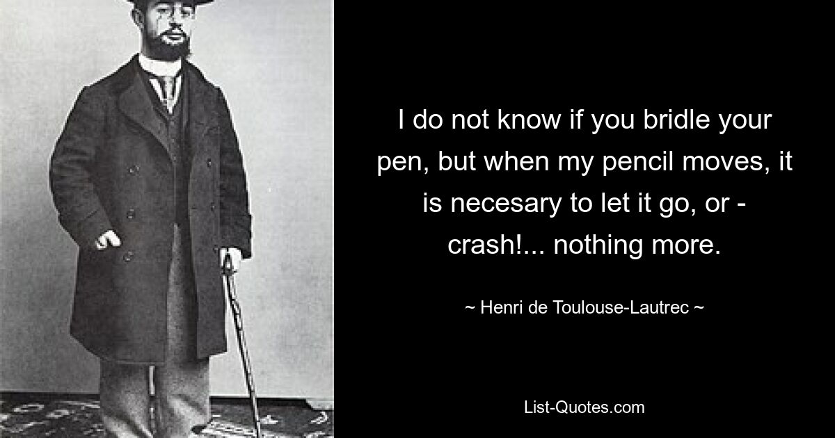 I do not know if you bridle your pen, but when my pencil moves, it is necesary to let it go, or - crash!... nothing more. — © Henri de Toulouse-Lautrec