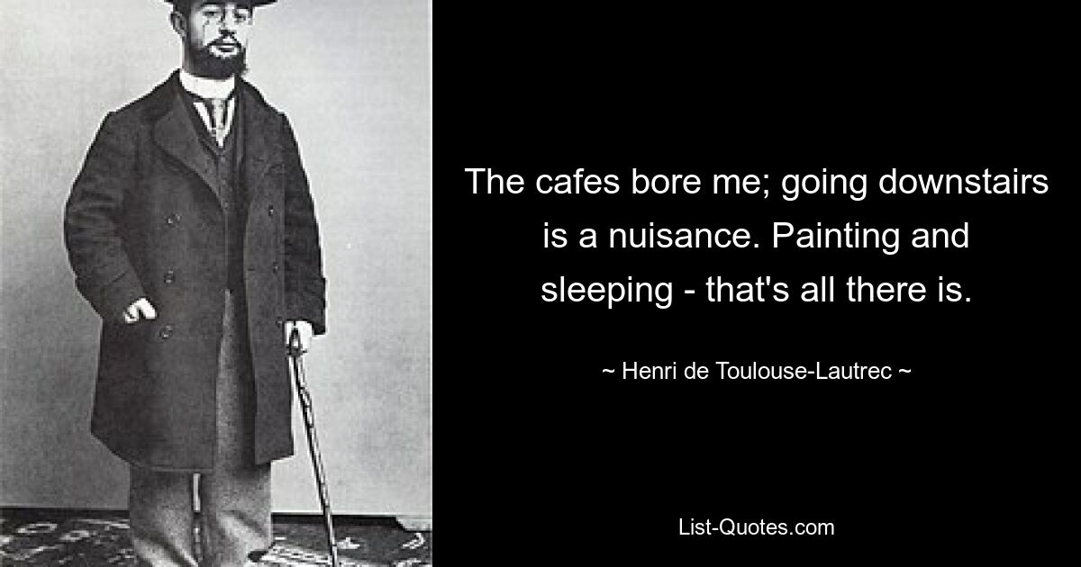 The cafes bore me; going downstairs is a nuisance. Painting and sleeping - that's all there is. — © Henri de Toulouse-Lautrec