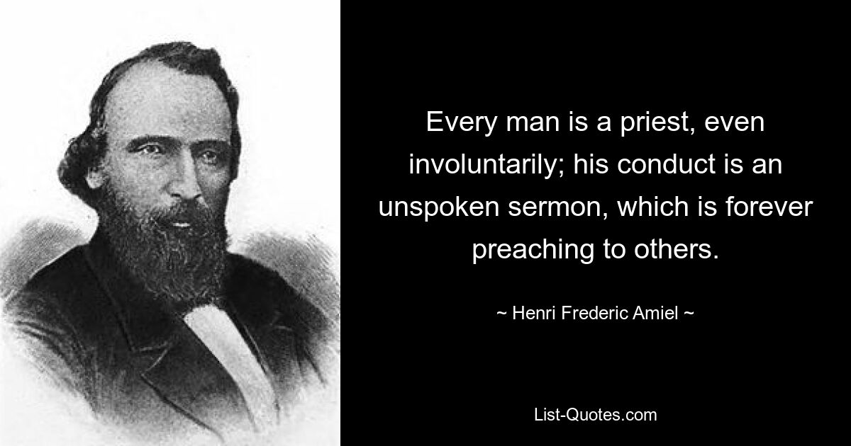 Every man is a priest, even involuntarily; his conduct is an unspoken sermon, which is forever preaching to others. — © Henri Frederic Amiel