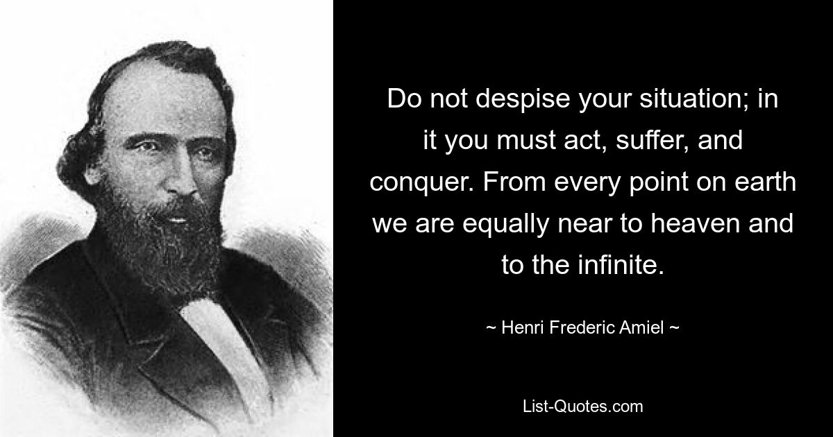 Do not despise your situation; in it you must act, suffer, and conquer. From every point on earth we are equally near to heaven and to the infinite. — © Henri Frederic Amiel