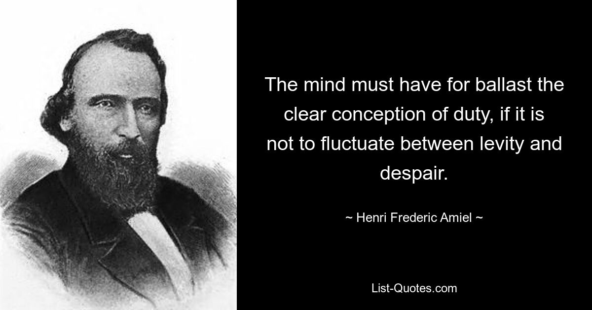 The mind must have for ballast the clear conception of duty, if it is not to fluctuate between levity and despair. — © Henri Frederic Amiel