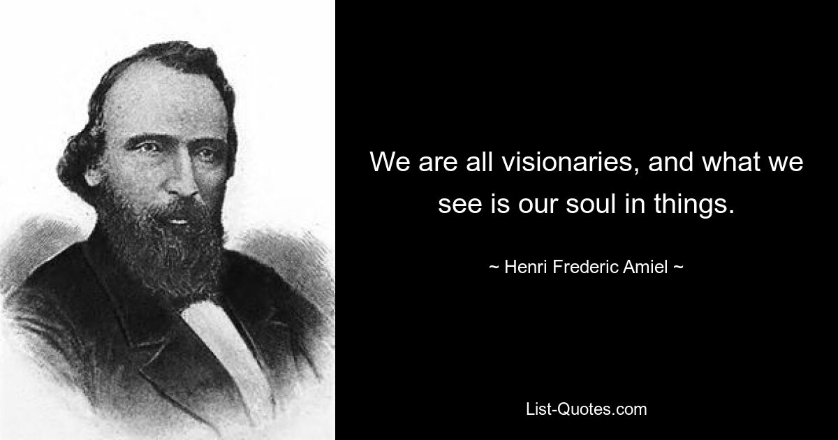 We are all visionaries, and what we see is our soul in things. — © Henri Frederic Amiel