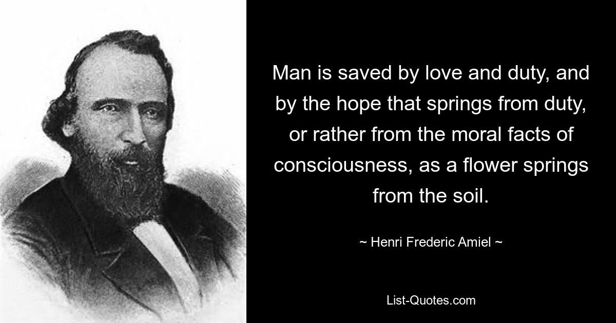 Man is saved by love and duty, and by the hope that springs from duty, or rather from the moral facts of consciousness, as a flower springs from the soil. — © Henri Frederic Amiel