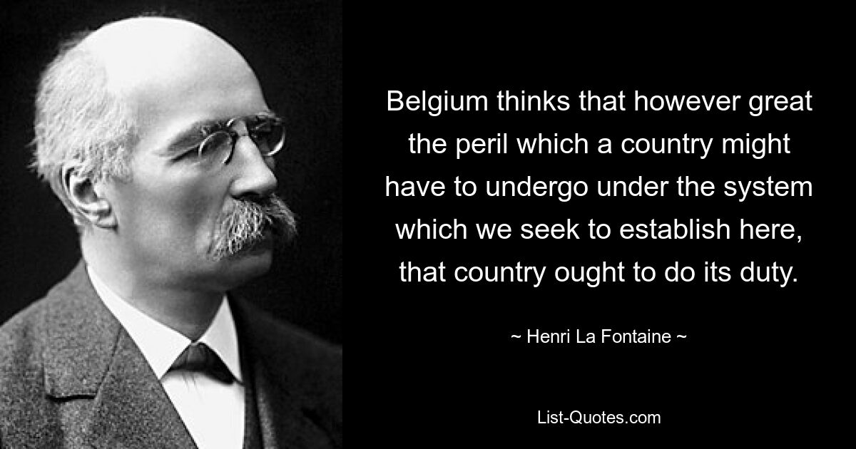 Belgium thinks that however great the peril which a country might have to undergo under the system which we seek to establish here, that country ought to do its duty. — © Henri La Fontaine