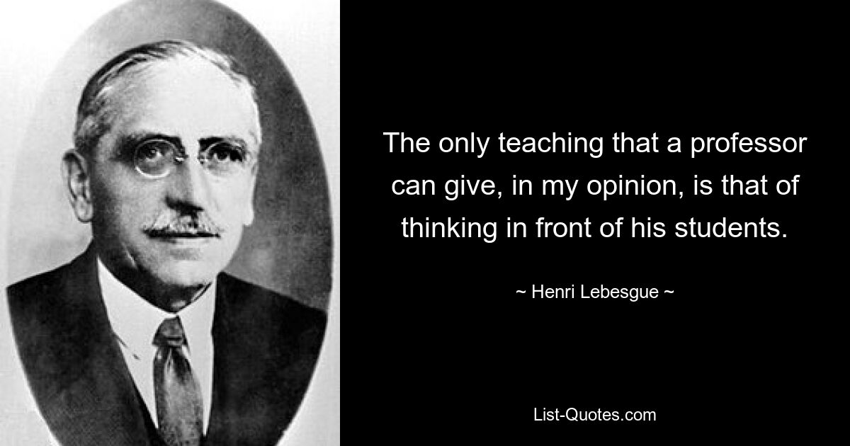 The only teaching that a professor can give, in my opinion, is that of thinking in front of his students. — © Henri Lebesgue