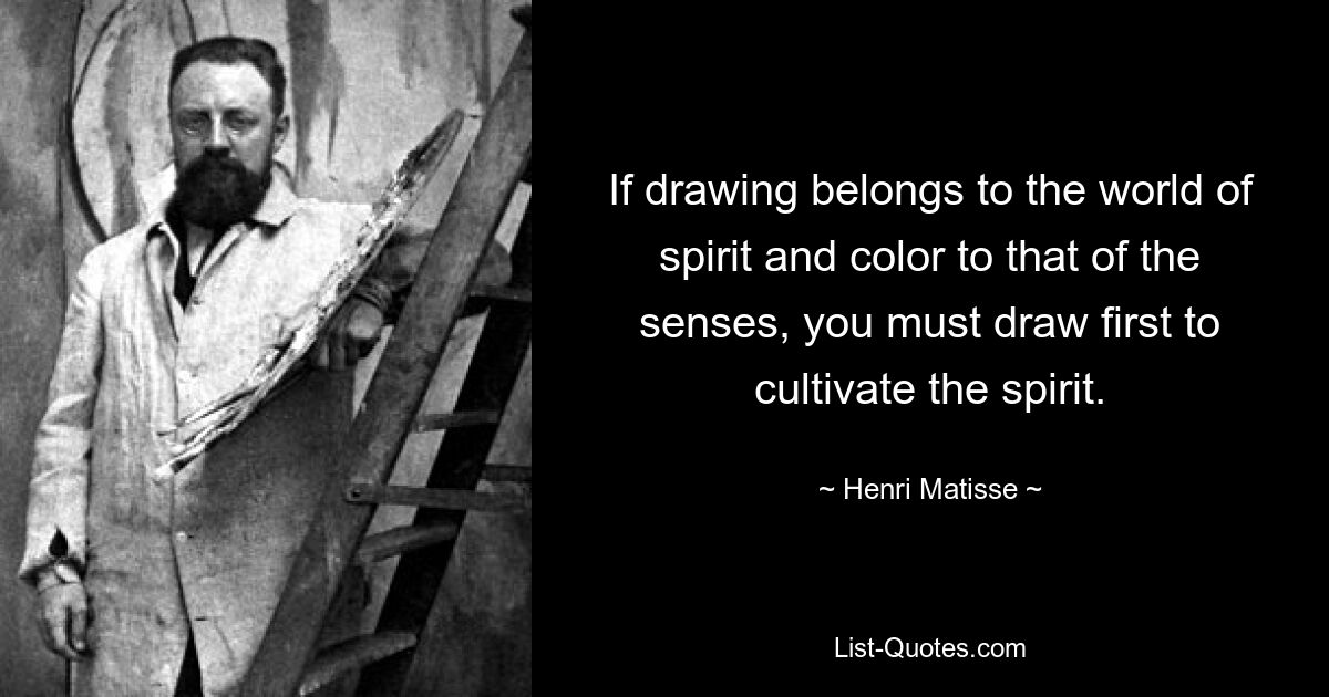 If drawing belongs to the world of spirit and color to that of the senses, you must draw first to cultivate the spirit. — © Henri Matisse