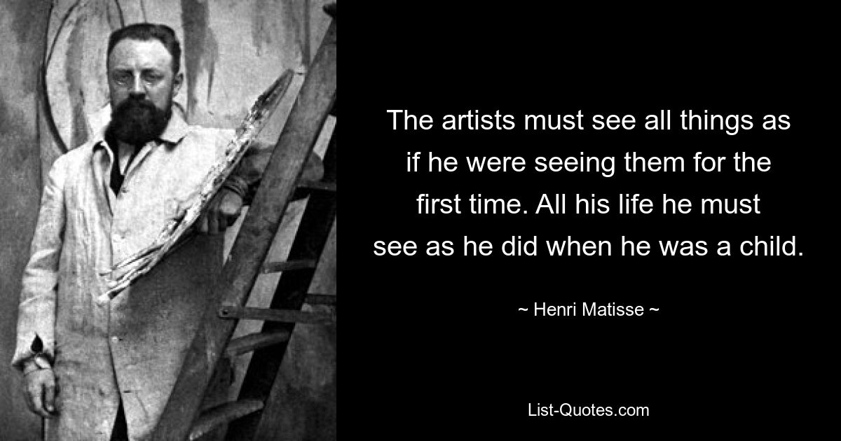 The artists must see all things as if he were seeing them for the first time. All his life he must see as he did when he was a child. — © Henri Matisse