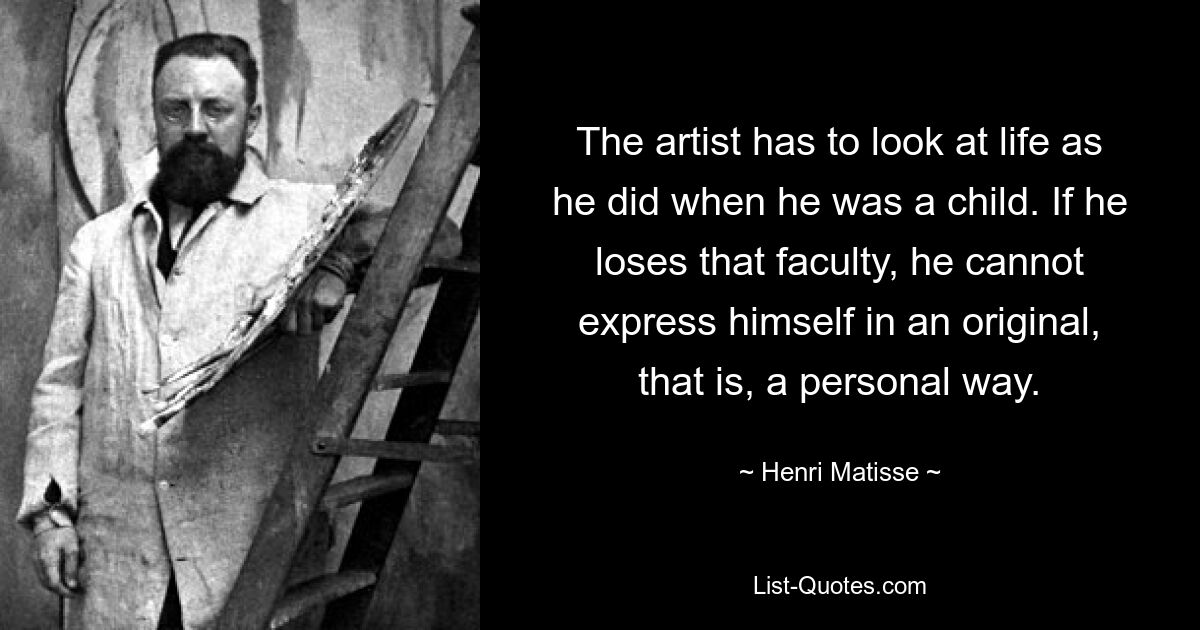 The artist has to look at life as he did when he was a child. If he loses that faculty, he cannot express himself in an original, that is, a personal way. — © Henri Matisse