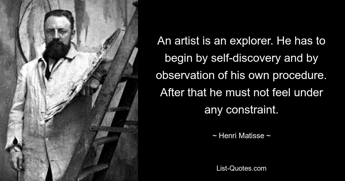 An artist is an explorer. He has to begin by self-discovery and by observation of his own procedure. After that he must not feel under any constraint. — © Henri Matisse