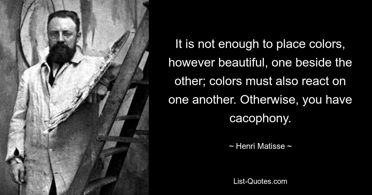 It is not enough to place colors, however beautiful, one beside the other; colors must also react on one another. Otherwise, you have cacophony. — © Henri Matisse