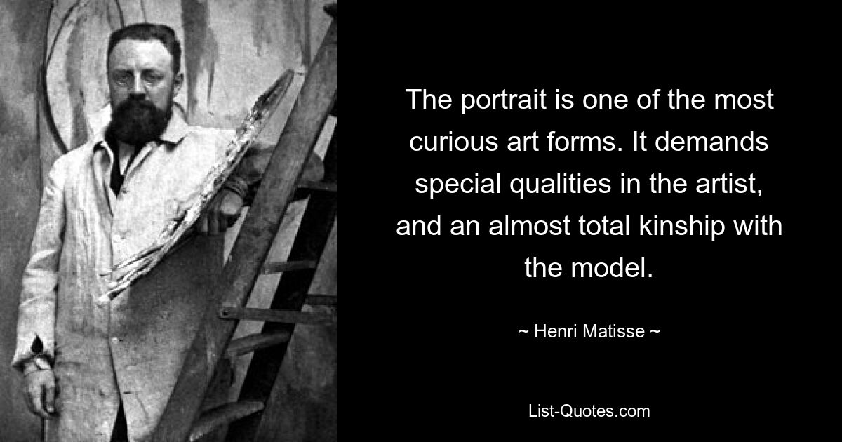 The portrait is one of the most curious art forms. It demands special qualities in the artist, and an almost total kinship with the model. — © Henri Matisse