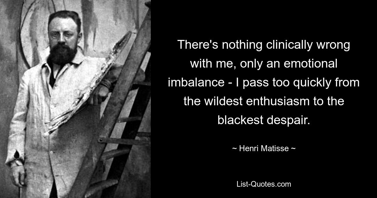 There's nothing clinically wrong with me, only an emotional imbalance - I pass too quickly from the wildest enthusiasm to the blackest despair. — © Henri Matisse