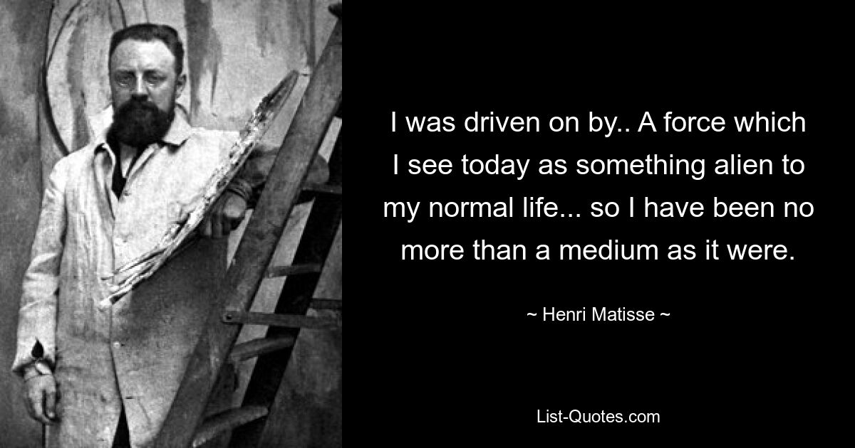 I was driven on by.. A force which I see today as something alien to my normal life... so I have been no more than a medium as it were. — © Henri Matisse