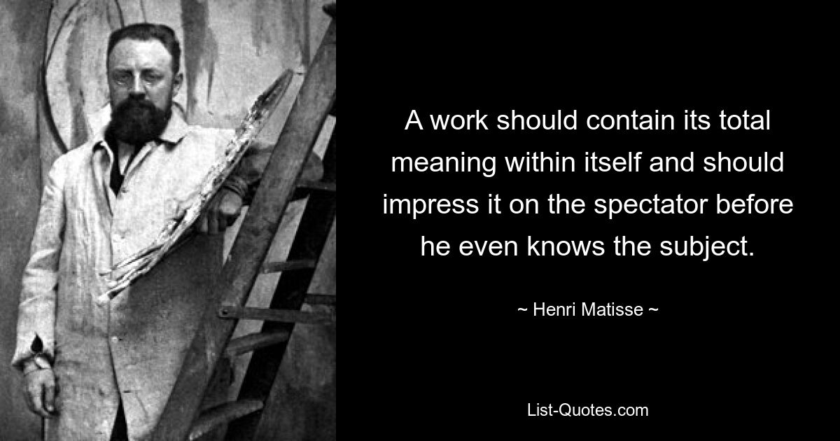 A work should contain its total meaning within itself and should impress it on the spectator before he even knows the subject. — © Henri Matisse