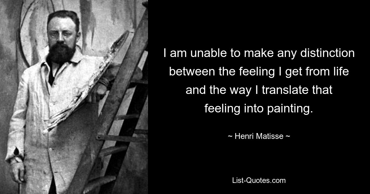 I am unable to make any distinction between the feeling I get from life and the way I translate that feeling into painting. — © Henri Matisse