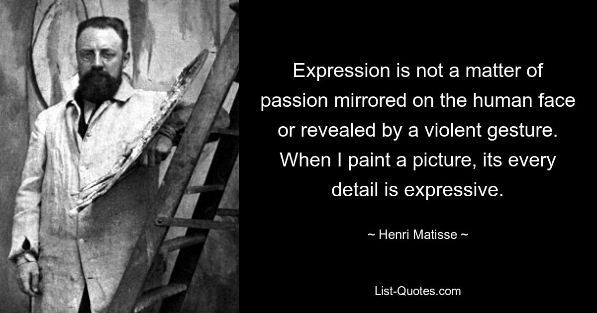 Expression is not a matter of passion mirrored on the human face or revealed by a violent gesture. When I paint a picture, its every detail is expressive. — © Henri Matisse