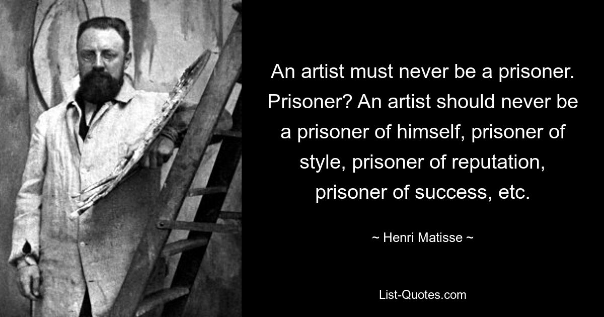 An artist must never be a prisoner. Prisoner? An artist should never be a prisoner of himself, prisoner of style, prisoner of reputation, prisoner of success, etc. — © Henri Matisse