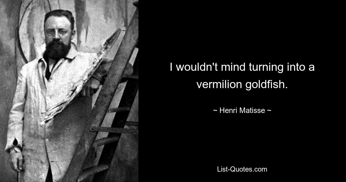 I wouldn't mind turning into a vermilion goldfish. — © Henri Matisse