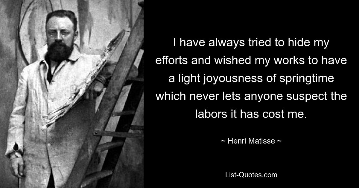 I have always tried to hide my efforts and wished my works to have a light joyousness of springtime which never lets anyone suspect the labors it has cost me. — © Henri Matisse