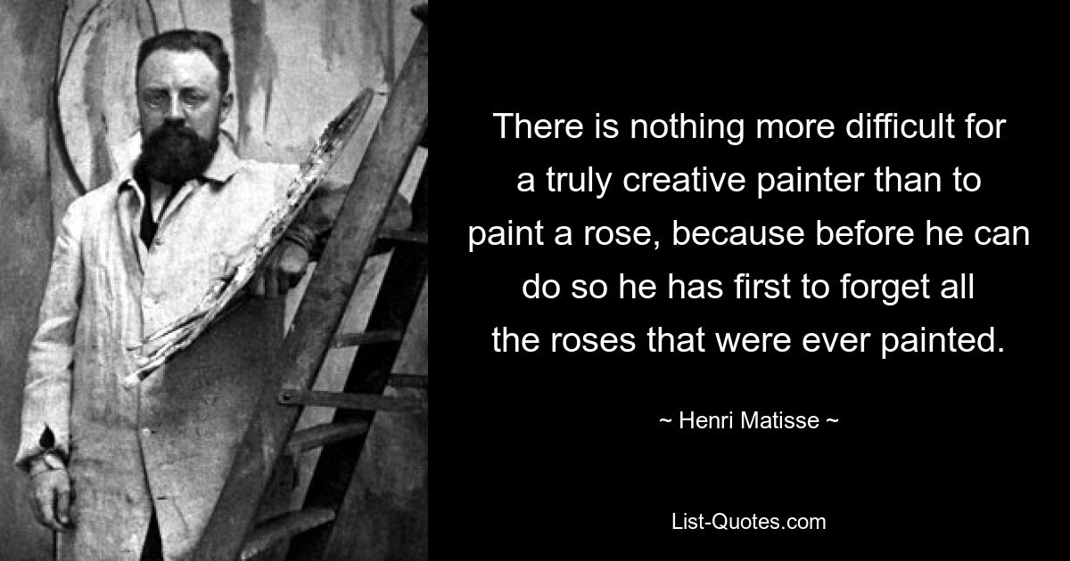 There is nothing more difficult for a truly creative painter than to paint a rose, because before he can do so he has first to forget all the roses that were ever painted. — © Henri Matisse