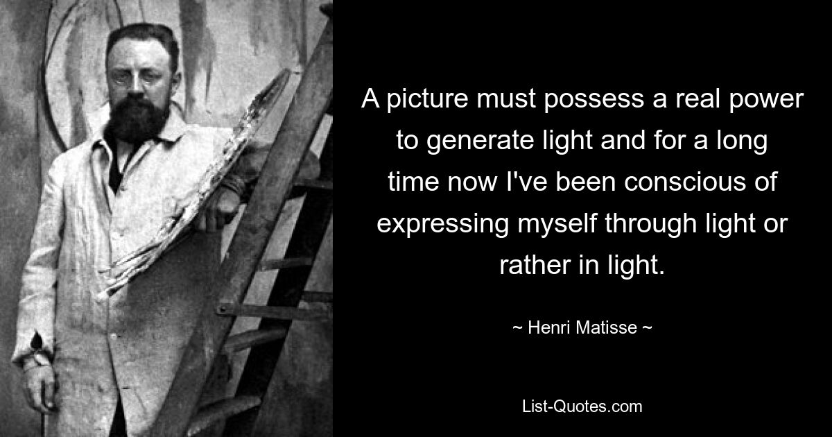 A picture must possess a real power to generate light and for a long time now I've been conscious of expressing myself through light or rather in light. — © Henri Matisse