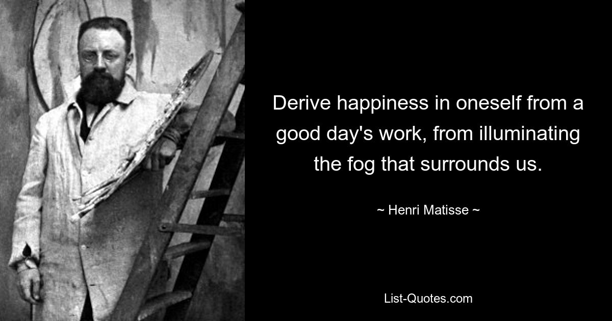 Derive happiness in oneself from a good day's work, from illuminating the fog that surrounds us. — © Henri Matisse