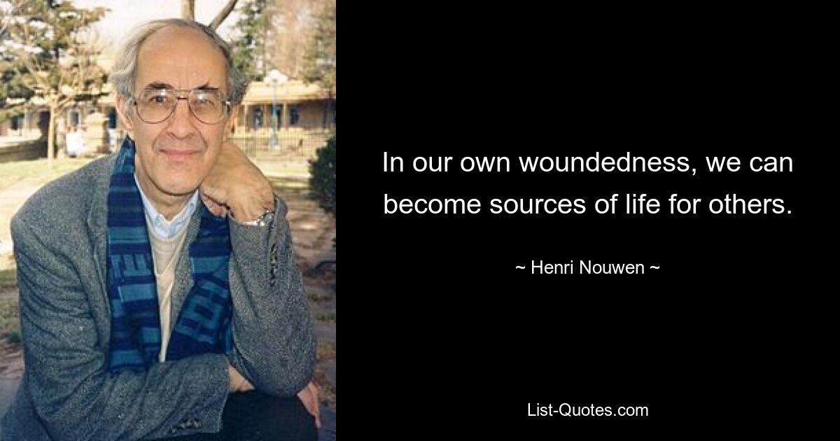 In our own woundedness, we can become sources of life for others. — © Henri Nouwen