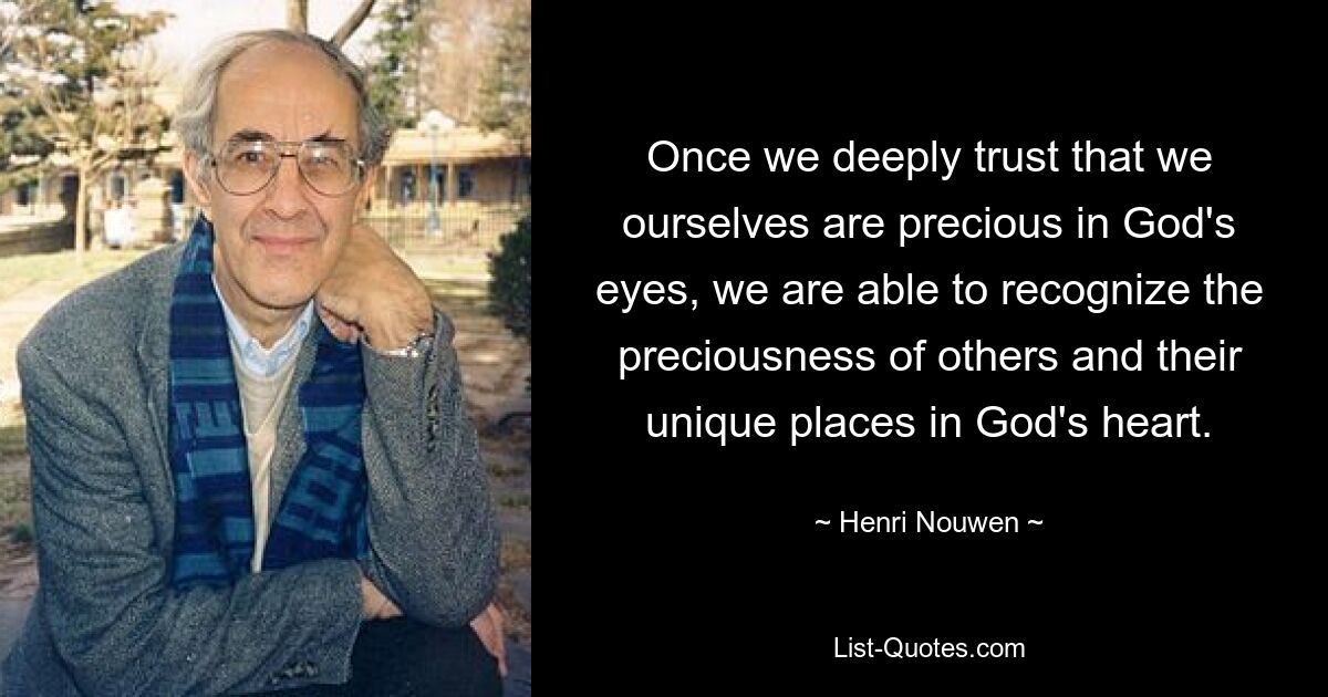 Once we deeply trust that we ourselves are precious in God's eyes, we are able to recognize the preciousness of others and their unique places in God's heart. — © Henri Nouwen