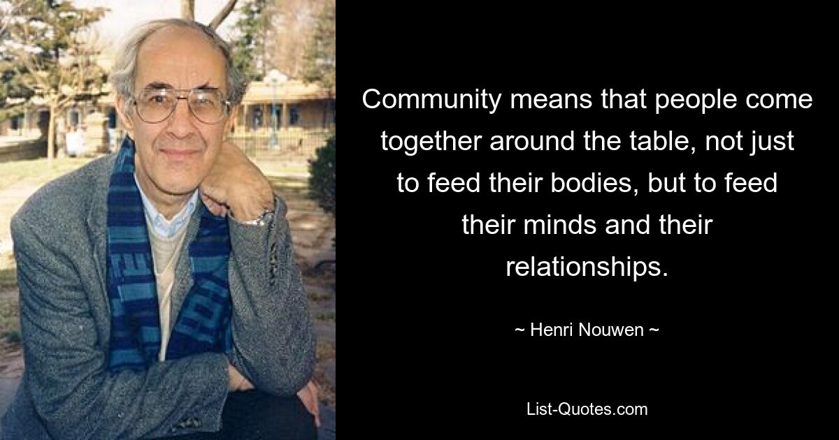 Community means that people come together around the table, not just to feed their bodies, but to feed their minds and their relationships. — © Henri Nouwen