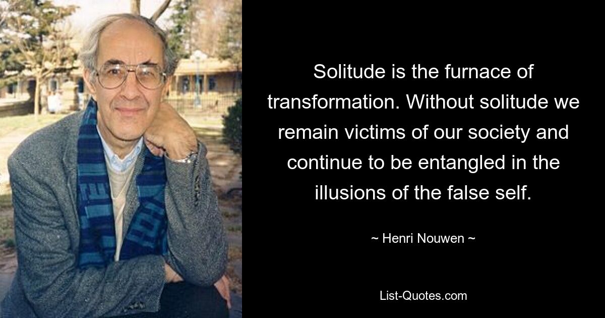 Solitude is the furnace of transformation. Without solitude we remain victims of our society and continue to be entangled in the illusions of the false self. — © Henri Nouwen