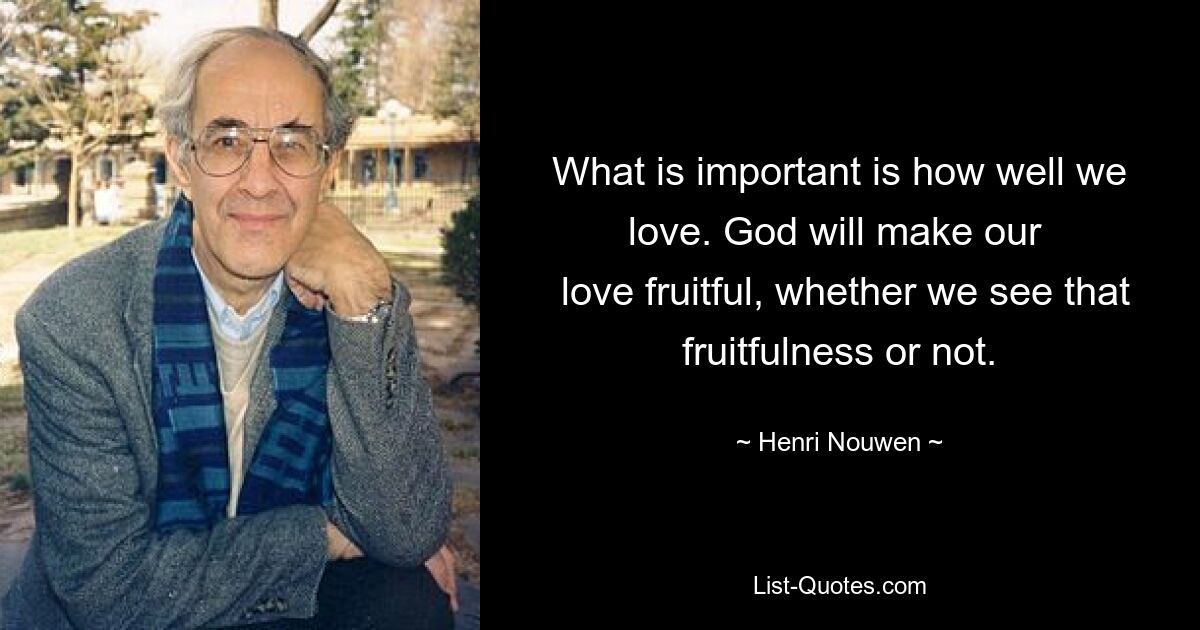 What is important is how well we love. God will make our 
 love fruitful, whether we see that fruitfulness or not. — © Henri Nouwen