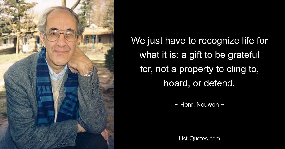 We just have to recognize life for what it is: a gift to be grateful for, not a property to cling to, hoard, or defend. — © Henri Nouwen