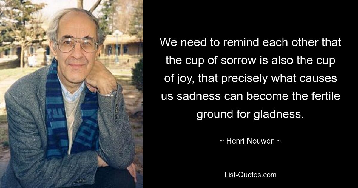 We need to remind each other that the cup of sorrow is also the cup of joy, that precisely what causes us sadness can become the fertile ground for gladness. — © Henri Nouwen