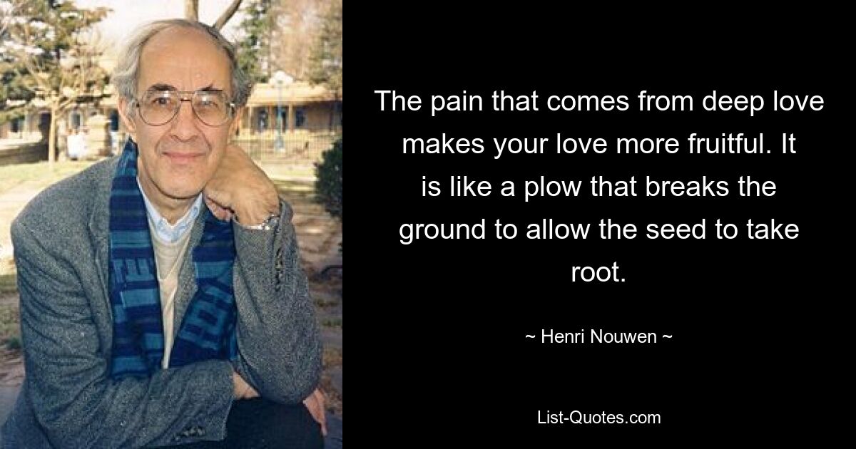 The pain that comes from deep love makes your love more fruitful. It is like a plow that breaks the ground to allow the seed to take root. — © Henri Nouwen