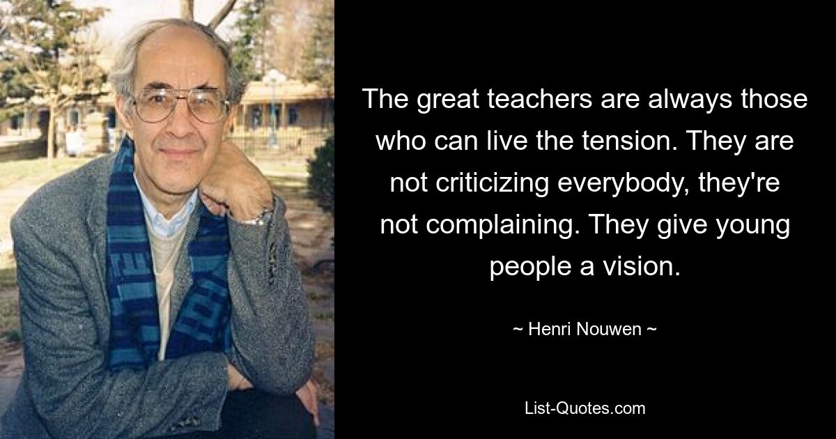 The great teachers are always those who can live the tension. They are not criticizing everybody, they're not complaining. They give young people a vision. — © Henri Nouwen