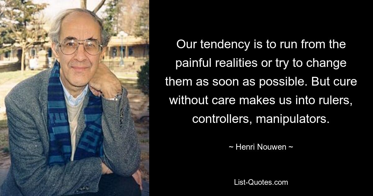 Our tendency is to run from the painful realities or try to change them as soon as possible. But cure without care makes us into rulers, controllers, manipulators. — © Henri Nouwen