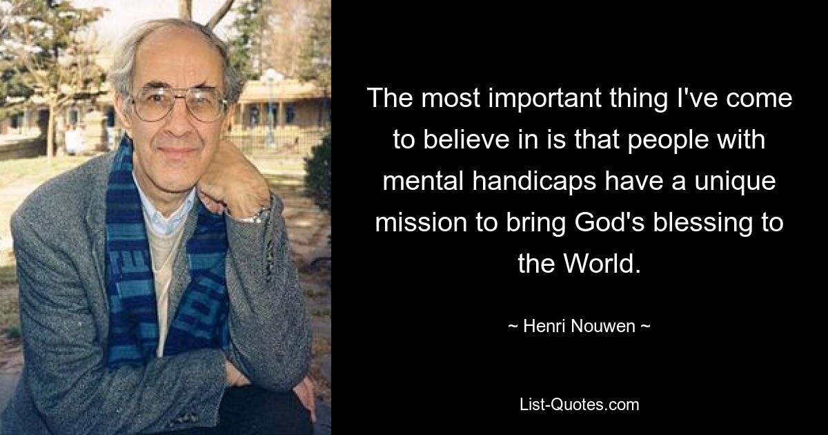 The most important thing I've come to believe in is that people with mental handicaps have a unique mission to bring God's blessing to the World. — © Henri Nouwen