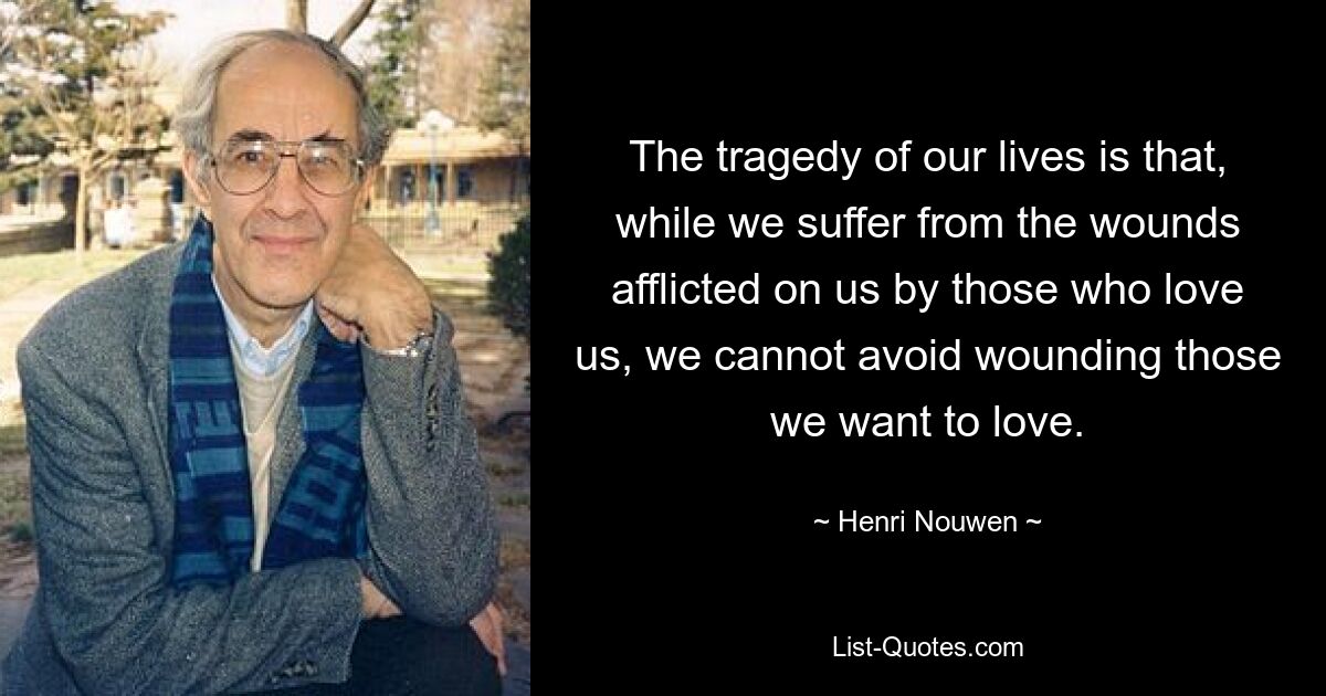 The tragedy of our lives is that, while we suffer from the wounds afflicted on us by those who love us, we cannot avoid wounding those we want to love. — © Henri Nouwen