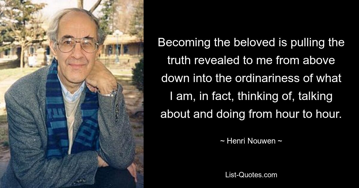 Becoming the beloved is pulling the truth revealed to me from above down into the ordinariness of what I am, in fact, thinking of, talking about and doing from hour to hour. — © Henri Nouwen