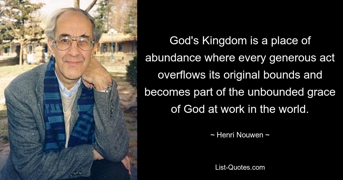 God's Kingdom is a place of abundance where every generous act overflows its original bounds and becomes part of the unbounded grace of God at work in the world. — © Henri Nouwen