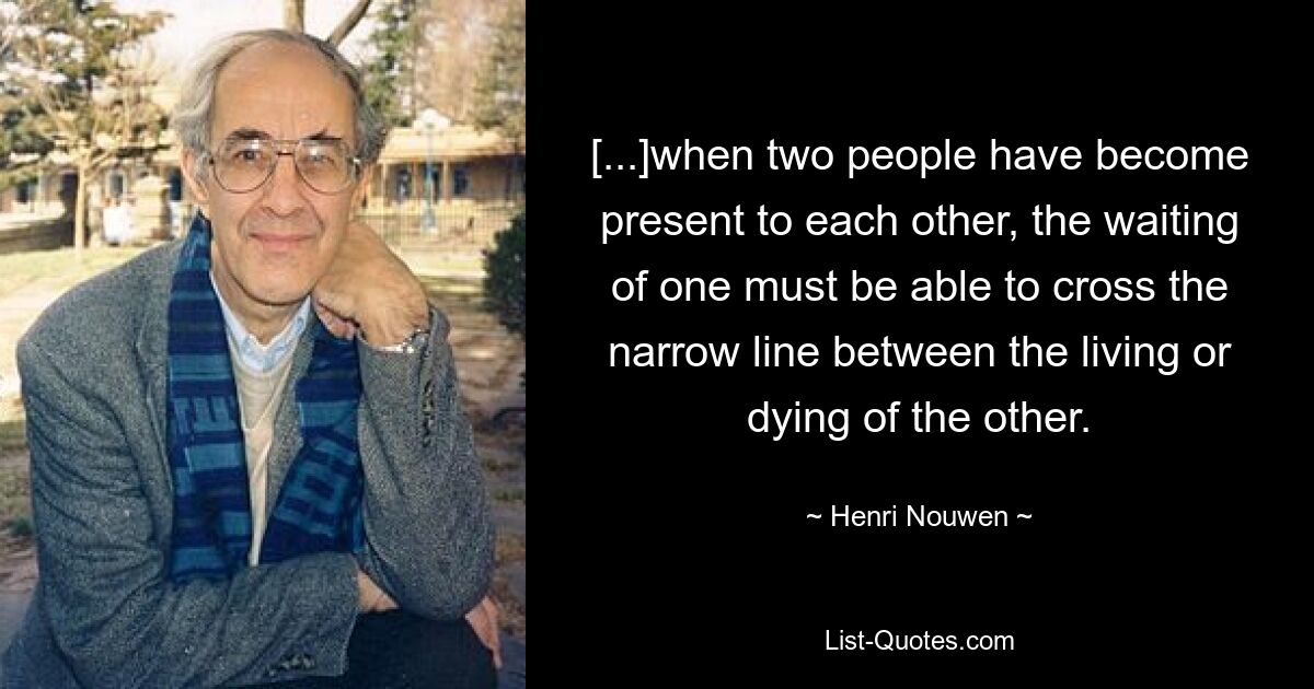 [...]when two people have become present to each other, the waiting of one must be able to cross the narrow line between the living or dying of the other. — © Henri Nouwen