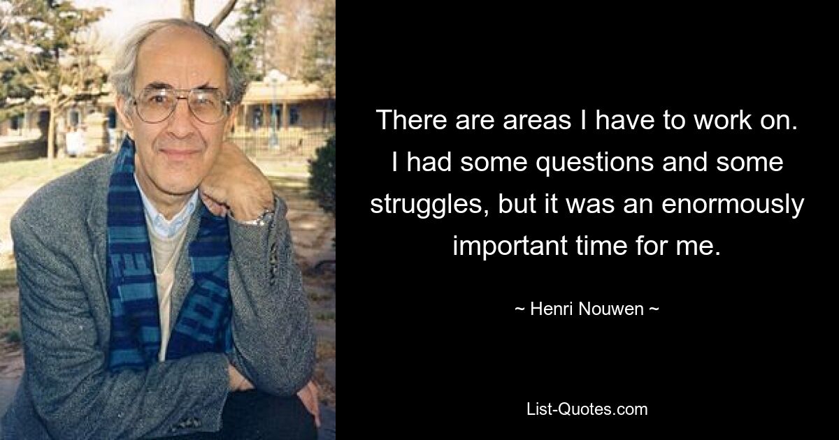 There are areas I have to work on. I had some questions and some struggles, but it was an enormously important time for me. — © Henri Nouwen