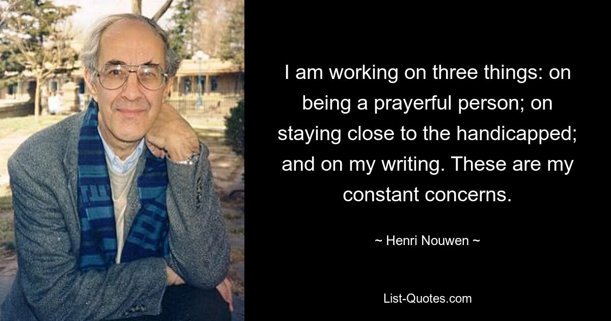 I am working on three things: on being a prayerful person; on staying close to the handicapped; and on my writing. These are my constant concerns. — © Henri Nouwen