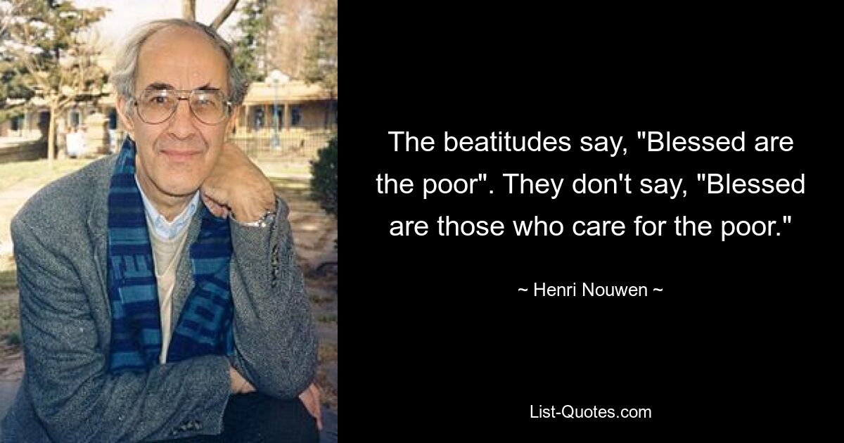 The beatitudes say, "Blessed are the poor". They don't say, "Blessed are those who care for the poor." — © Henri Nouwen